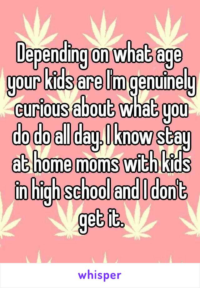 Depending on what age your kids are I'm genuinely curious about what you do do all day. I know stay at home moms with kids in high school and I don't get it.