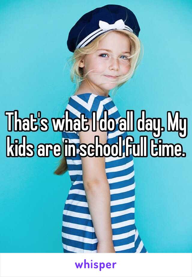 That's what I do all day. My kids are in school full time. 