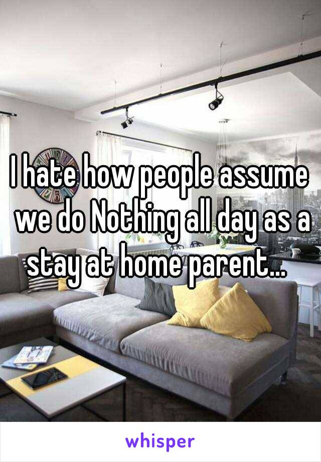 I hate how people assume we do Nothing all day as a stay at home parent...  
