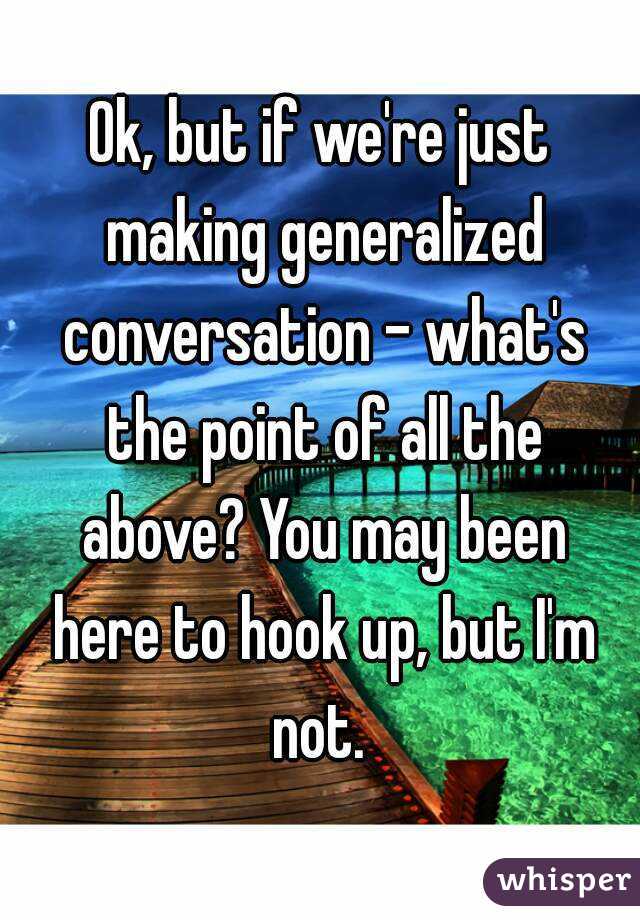 Ok, but if we're just making generalized conversation - what's the point of all the above? You may been here to hook up, but I'm not. 