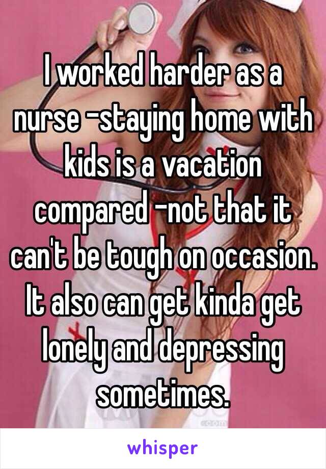  I worked harder as a nurse -staying home with kids is a vacation compared -not that it can't be tough on occasion. It also can get kinda get lonely and depressing sometimes. 