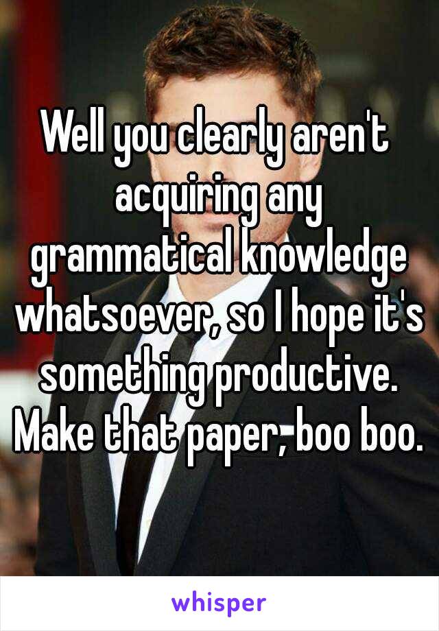 Well you clearly aren't acquiring any grammatical knowledge whatsoever, so I hope it's something productive. Make that paper, boo boo.