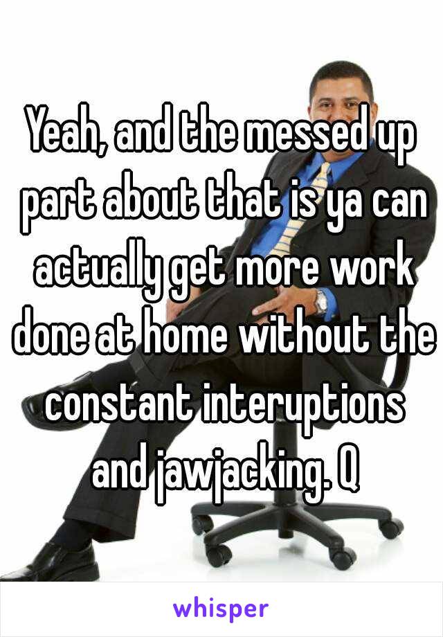 Yeah, and the messed up part about that is ya can actually get more work done at home without the constant interuptions and jawjacking. Q