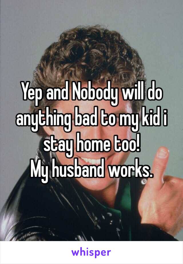 Yep and Nobody will do anything bad to my kid i stay home too! 
My husband works. 