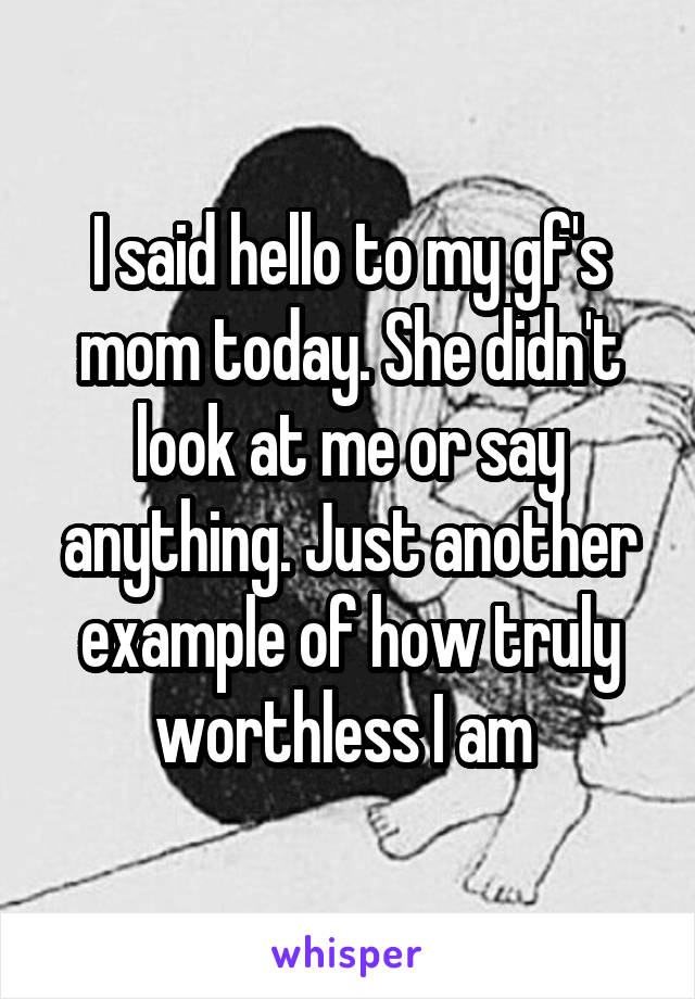 I said hello to my gf's mom today. She didn't look at me or say anything. Just another example of how truly worthless I am 