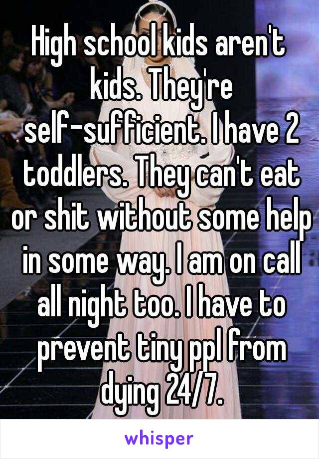 High school kids aren't kids. They're self-sufficient. I have 2 toddlers. They can't eat or shit without some help in some way. I am on call all night too. I have to prevent tiny ppl from dying 24/7.