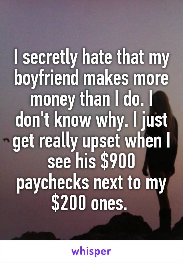 I secretly hate that my boyfriend makes more money than I do. I don't know why. I just get really upset when I see his $900 paychecks next to my $200 ones. 