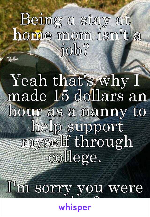 LOL

Being a stay at home mom isn't a job? 

Yeah that's why I made 15 dollars an hour as a nanny to help support myself through college. 

I'm sorry you were saying?  
*hairflip*