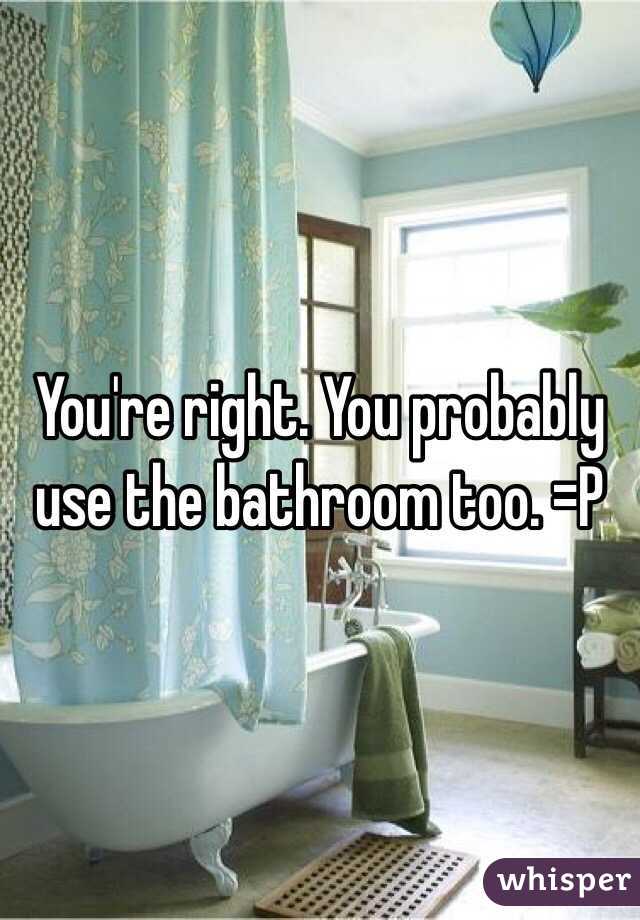 You're right. You probably use the bathroom too. =P