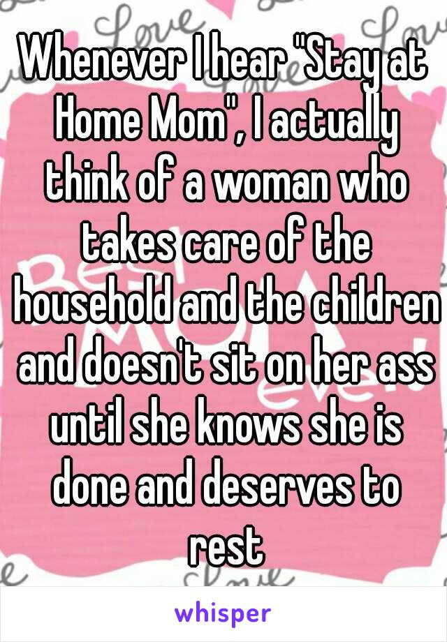 Whenever I hear "Stay at Home Mom", I actually think of a woman who takes care of the household and the children and doesn't sit on her ass until she knows she is done and deserves to rest