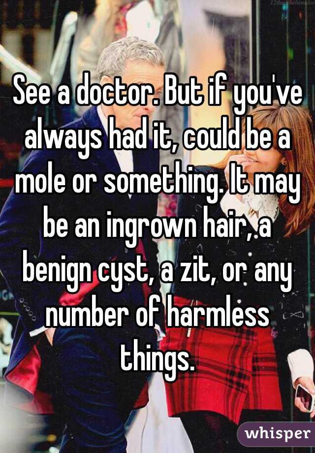 See a doctor. But if you've always had it, could be a mole or something. It may be an ingrown hair, a benign cyst, a zit, or any number of harmless things.
