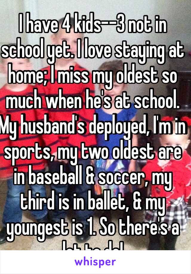 I have 4 kids--3 not in school yet. I love staying at home; I miss my oldest so much when he's at school. My husband's deployed, I'm in sports, my two oldest are in baseball & soccer, my third is in ballet, & my youngest is 1. So there's a lot to do! 