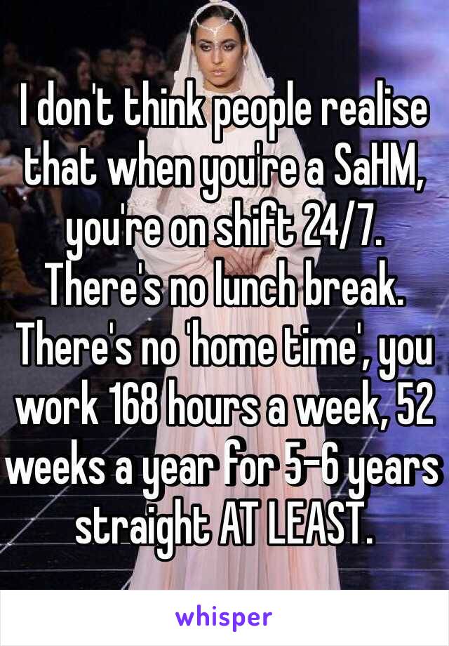I don't think people realise that when you're a SaHM, you're on shift 24/7. There's no lunch break. There's no 'home time', you work 168 hours a week, 52 weeks a year for 5-6 years straight AT LEAST. 