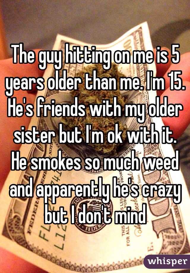 The guy hitting on me is 5 years older than me. I'm 15. He's friends with my older sister but I'm ok with it. He smokes so much weed and apparently he's crazy but I don't mind 