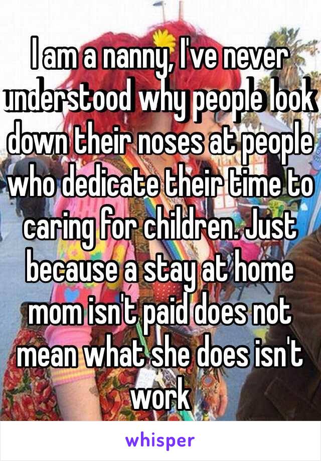 I am a nanny, I've never understood why people look down their noses at people who dedicate their time to caring for children. Just because a stay at home mom isn't paid does not mean what she does isn't work