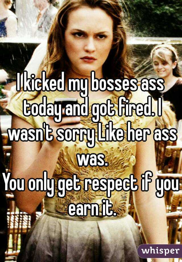 I kicked my bosses ass today and got fired. I wasn't sorry Like her ass was.
You only get respect if you earn it.