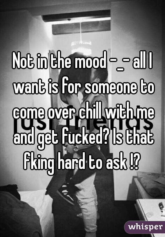 Not in the mood -_- all I want is for someone to come over chill with me and get fucked? Is that fking hard to ask !? 