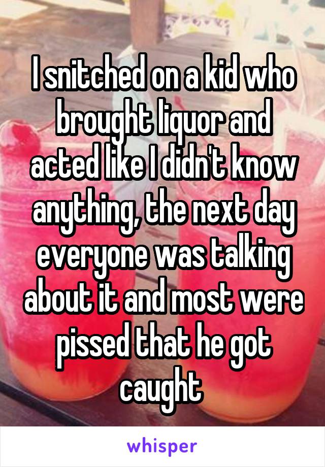 I snitched on a kid who brought liquor and acted like I didn't know anything, the next day everyone was talking about it and most were pissed that he got caught 