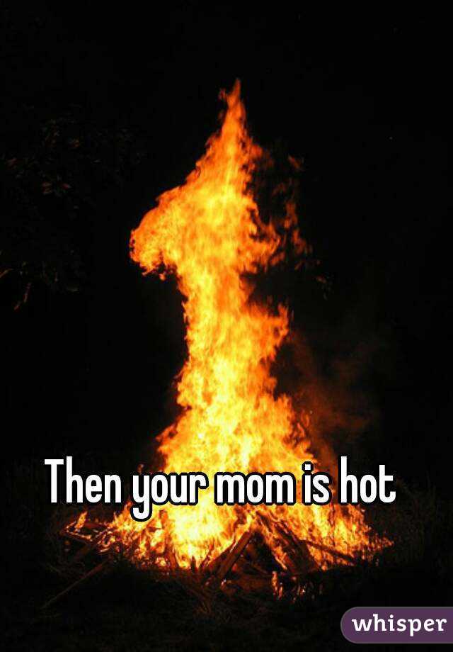 Then your mom is hot
