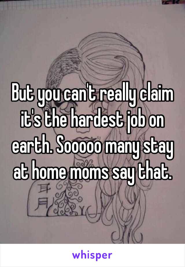 But you can't really claim it's the hardest job on earth. Sooooo many stay at home moms say that. 