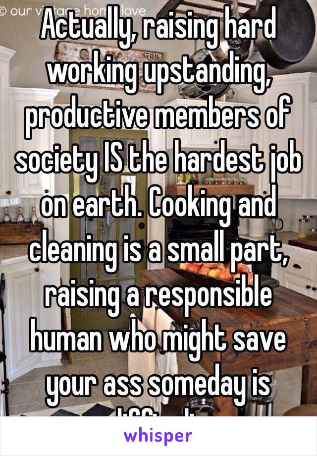 Actually, raising hard working upstanding, productive members of society IS the hardest job on earth. Cooking and cleaning is a small part, raising a responsible human who might save your ass someday is difficult. 
