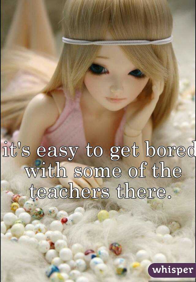 it's easy to get bored with some of the teachers there. 