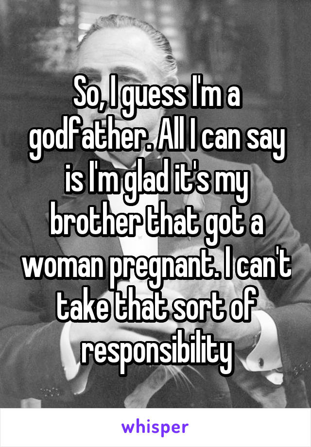 So, I guess I'm a godfather. All I can say is I'm glad it's my brother that got a woman pregnant. I can't take that sort of responsibility