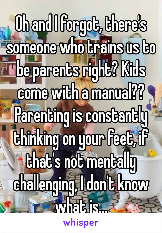 Oh and I forgot, there's someone who trains us to be parents right? Kids come with a manual?? Parenting is constantly thinking on your feet, if that's not mentally challenging, I don't know what is... 