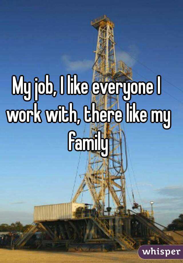 My job, I like everyone I work with, there like my family