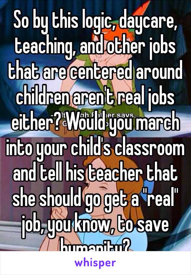 So by this logic, daycare, teaching, and other jobs that are centered around children aren't real jobs either? Would you march into your child's classroom and tell his teacher that she should go get a "real" job, you know, to save humanity?