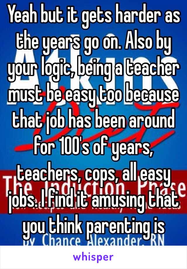 Yeah but it gets harder as the years go on. Also by your logic, being a teacher must be easy too because that job has been around for 100's of years, teachers, cops, all easy jobs. I find it amusing that you think parenting is easy. 