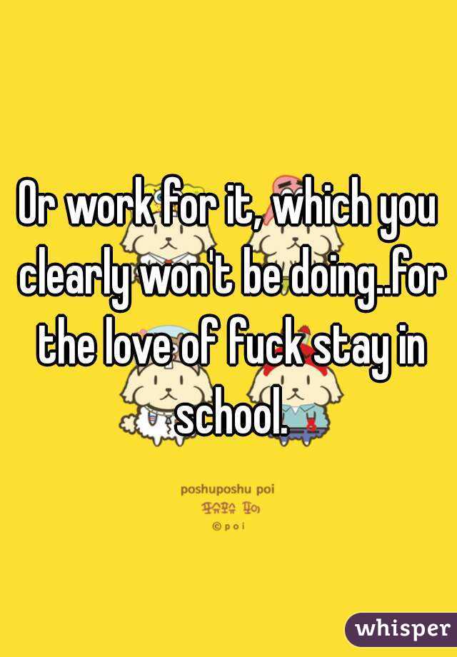 Or work for it, which you clearly won't be doing..for the love of fuck stay in school.