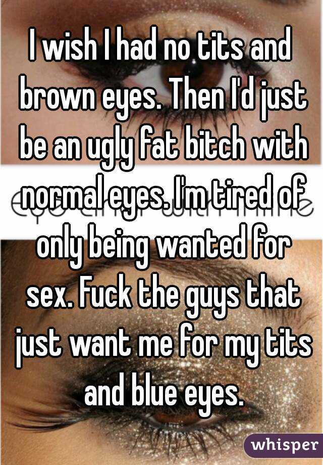 I wish I had no tits and brown eyes. Then I'd just be an ugly fat bitch with normal eyes. I'm tired of only being wanted for sex. Fuck the guys that just want me for my tits and blue eyes.