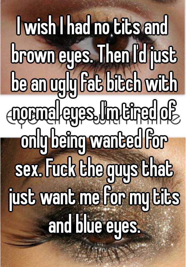 I wish I had no tits and brown eyes. Then I'd just be an ugly fat bitch with normal eyes. I'm tired of only being wanted for sex. Fuck the guys that just want me for my tits and blue eyes.