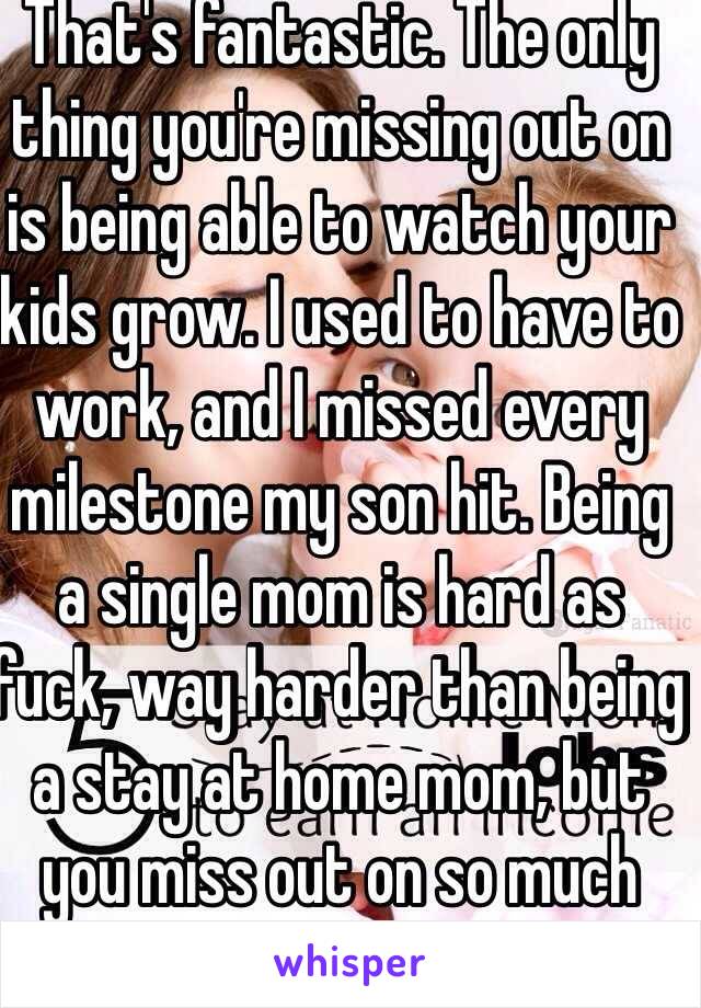 That's fantastic. The only thing you're missing out on is being able to watch your kids grow. I used to have to work, and I missed every milestone my son hit. Being a single mom is hard as fuck, way harder than being a stay at home mom, but you miss out on so much