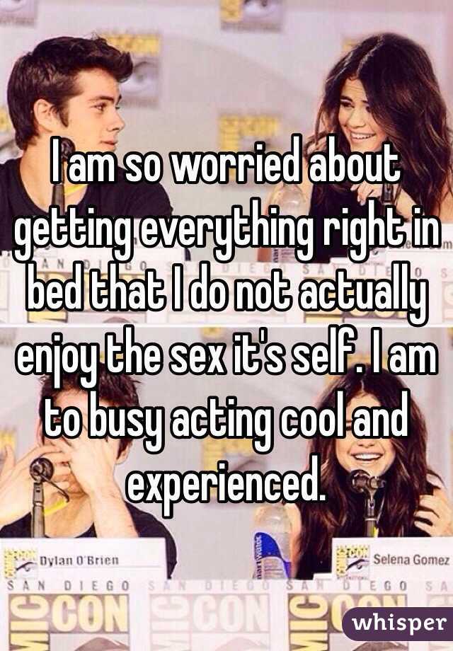 I am so worried about getting everything right in bed that I do not actually enjoy the sex it's self. I am to busy acting cool and experienced.