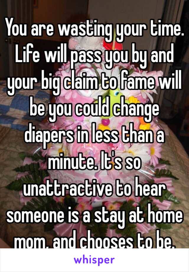 You are wasting your time. Life will pass you by and your big claim to fame will be you could change diapers in less than a minute. It's so unattractive to hear someone is a stay at home mom, and chooses to be. 