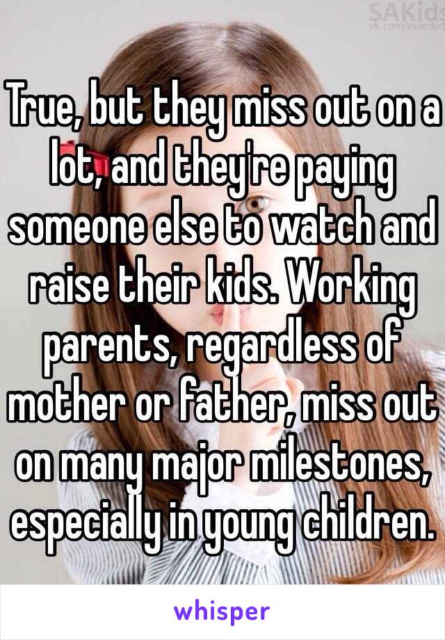 True, but they miss out on a lot, and they're paying someone else to watch and raise their kids. Working parents, regardless of mother or father, miss out on many major milestones, especially in young children. 