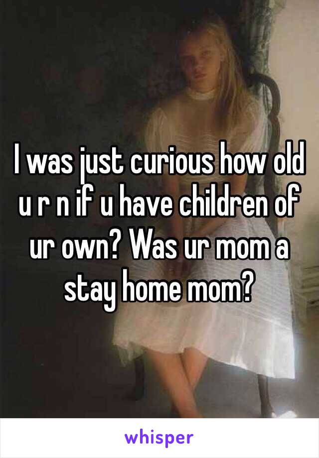 I was just curious how old u r n if u have children of ur own? Was ur mom a stay home mom? 