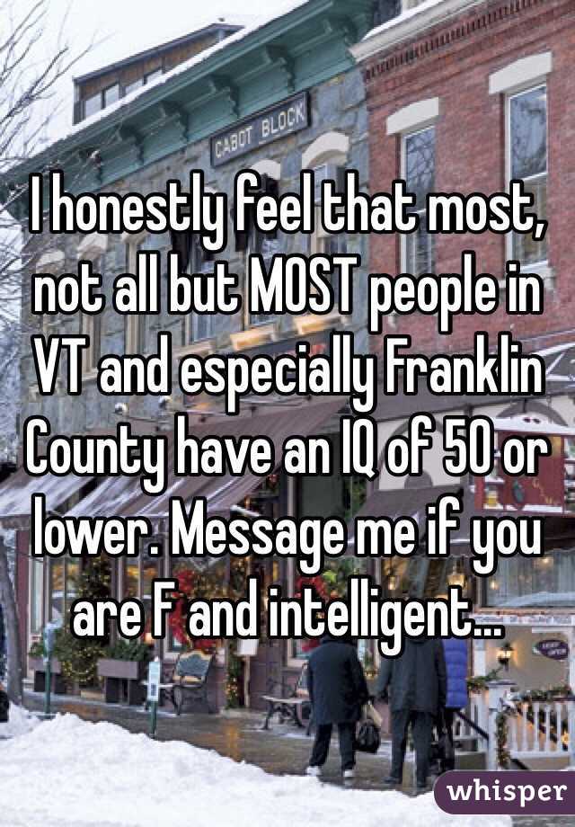 I honestly feel that most, not all but MOST people in VT and especially Franklin County have an IQ of 50 or lower. Message me if you are F and intelligent...