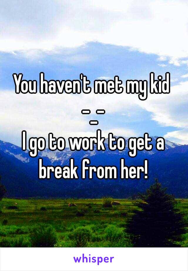 You haven't met my kid 
-_-
I go to work to get a break from her! 
