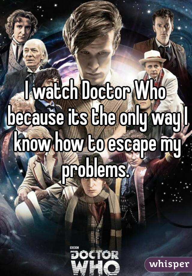 I watch Doctor Who because its the only way I know how to escape my problems. 