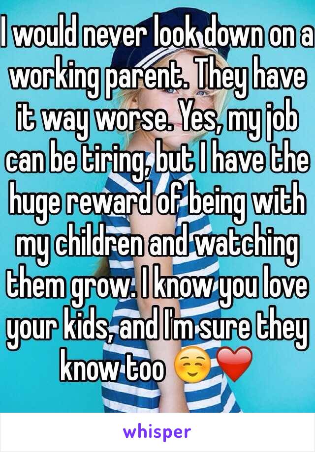 I would never look down on a working parent. They have it way worse. Yes, my job can be tiring, but I have the huge reward of being with my children and watching them grow. I know you love your kids, and I'm sure they know too ☺️❤️