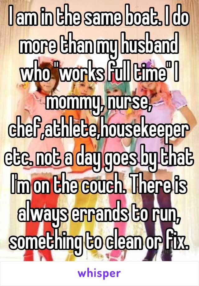 I am in the same boat. I do more than my husband who "works full time" I mommy, nurse, chef,athlete,housekeeper etc. not a day goes by that I'm on the couch. There is always errands to run, something to clean or fix. 