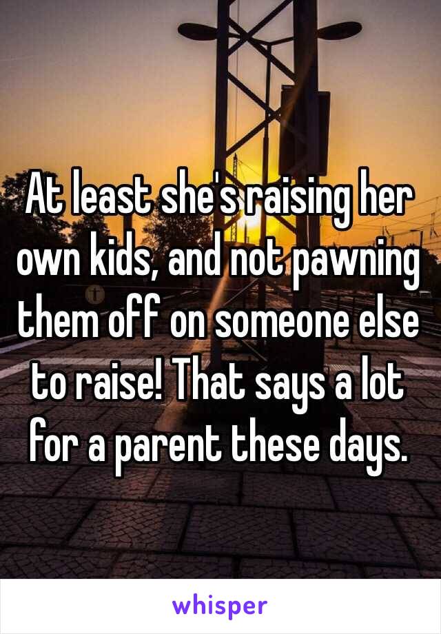 At least she's raising her own kids, and not pawning them off on someone else to raise! That says a lot for a parent these days. 