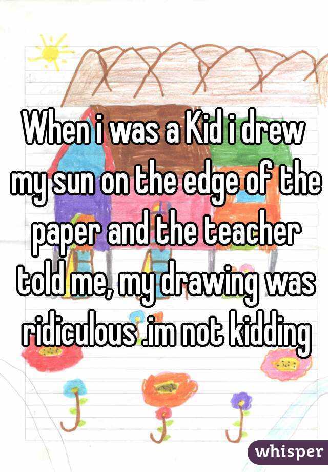 When i was a Kid i drew my sun on the edge of the paper and the teacher told me, my drawing was ridiculous .im not kidding