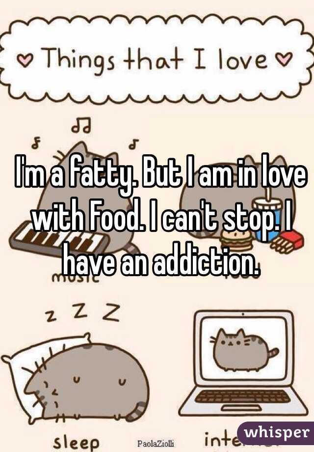 I'm a fatty. But I am in love with Food. I can't stop. I have an addiction.