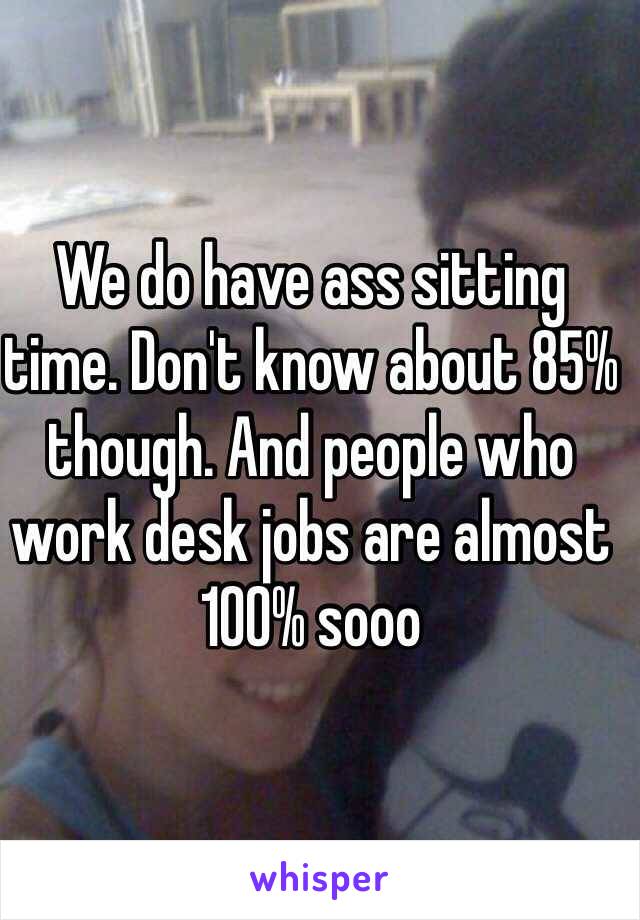 We do have ass sitting time. Don't know about 85% though. And people who work desk jobs are almost 100% sooo