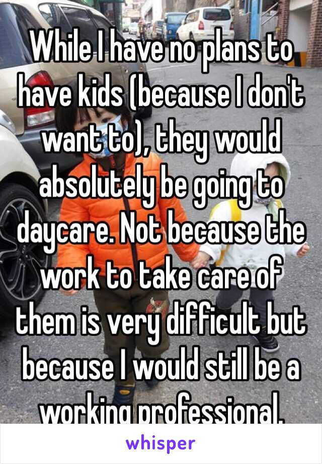 While I have no plans to have kids (because I don't want to), they would absolutely be going to daycare. Not because the work to take care of them is very difficult but because I would still be a working professional. 