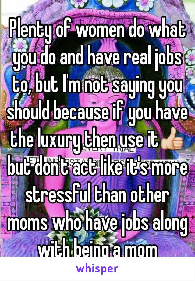 Plenty of women do what you do and have real jobs to, but I'm not saying you should because if you have the luxury then use it👍 but don't act like it's more stressful than other moms who have jobs along with being a mom
